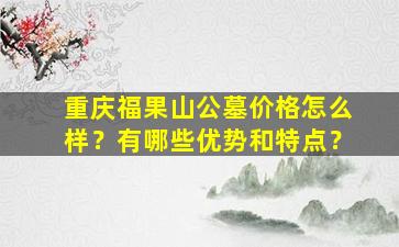 重庆福果山公墓价格怎么样？有哪些优势和特点？