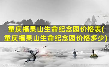 重庆福果山生命纪念园价格表(重庆福果山生命纪念园价格多少)