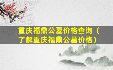 重庆福鼎公墓价格查询（了解重庆福鼎公墓价格）