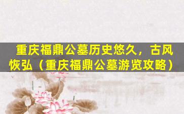 重庆福鼎公墓历史悠久，古风恢弘（重庆福鼎公墓游览攻略）