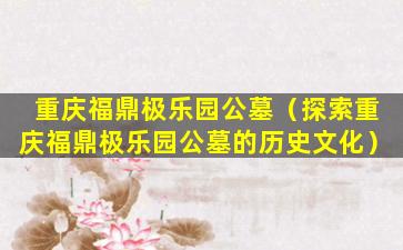 重庆福鼎极乐园公墓（探索重庆福鼎极乐园公墓的历史文化）