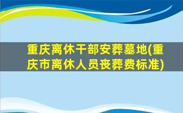重庆离休干部安葬墓地(重庆市离休人员丧葬费标准)