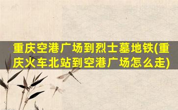 重庆空港广场到烈士墓地铁(重庆火车北站到空港广场怎么走)