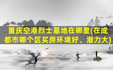 重庆空港烈士墓地在哪里(在成都市哪个区买房环境好、潜力大)