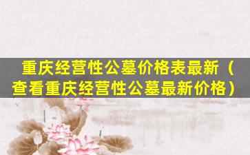 重庆经营性公墓价格表最新（查看重庆经营性公墓最新价格）