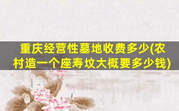 重庆经营性墓地收费多少(农村造一个座寿坟大概要多少钱)