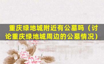 重庆绿地城附近有公墓吗（讨论重庆绿地城周边的公墓情况）