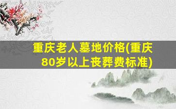 重庆老人墓地价格(重庆80岁以上丧葬费标准)