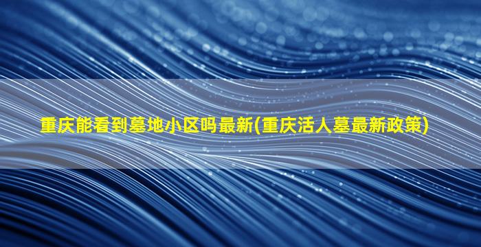 重庆能看到墓地小区吗最新(重庆活人墓最新政策)
