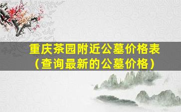 重庆茶园附近公墓价格表（查询最新的公墓价格）