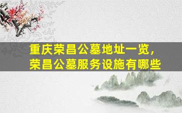 重庆荣昌公墓地址一览，荣昌公墓服务设施有哪些