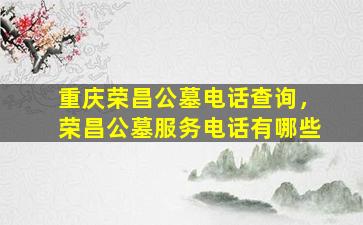 重庆荣昌公墓电话查询，荣昌公墓服务电话有哪些