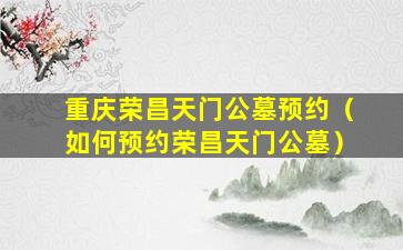 重庆荣昌天门公墓预约（如何预约荣昌天门公墓）