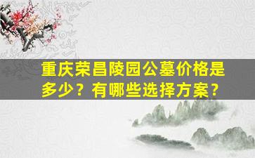 重庆荣昌陵园公墓价格是多少？有哪些选择方案？