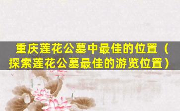 重庆莲花公墓中最佳的位置（探索莲花公墓最佳的游览位置）