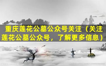 重庆莲花公墓公众号关注（关注莲花公墓公众号，了解更多信息）