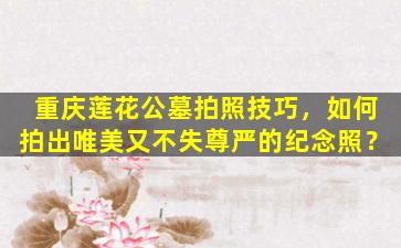 重庆莲花公墓拍照技巧，如何拍出唯美又不失尊严的纪念照？