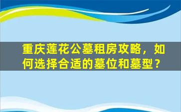 重庆莲花公墓租房攻略，如何选择合适的墓位和墓型？
