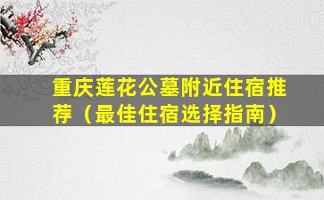 重庆莲花公墓附近住宿推荐（最佳住宿选择指南）
