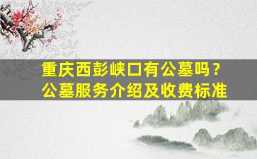 重庆西彭峡口有公墓吗？公墓服务介绍及收费标准