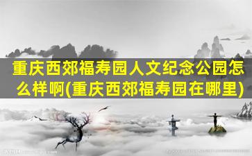 重庆西郊福寿园人文纪念公园怎么样啊(重庆西郊福寿园在哪里)