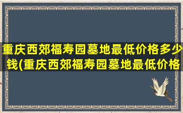 重庆西郊福寿园墓地最低价格多少钱(重庆西郊福寿园墓地最低价格多少钱一个)