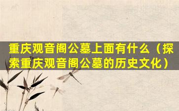 重庆观音阁公墓上面有什么（探索重庆观音阁公墓的历史文化）