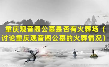 重庆观音阁公墓是否有火葬场（讨论重庆观音阁公墓的火葬情况）
