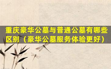 重庆豪华公墓与普通公墓有哪些区别（豪华公墓服务体验更好）