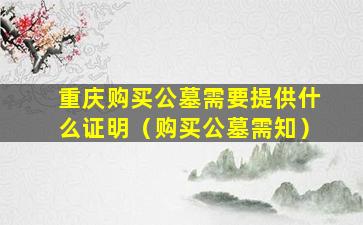 重庆购买公墓需要提供什么证明（购买公墓需知）