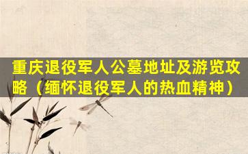 重庆退役军人公墓地址及游览攻略（缅怀退役军人的热血精神）