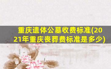 重庆遗体公墓收费标准(2021年重庆丧葬费标准是多少)