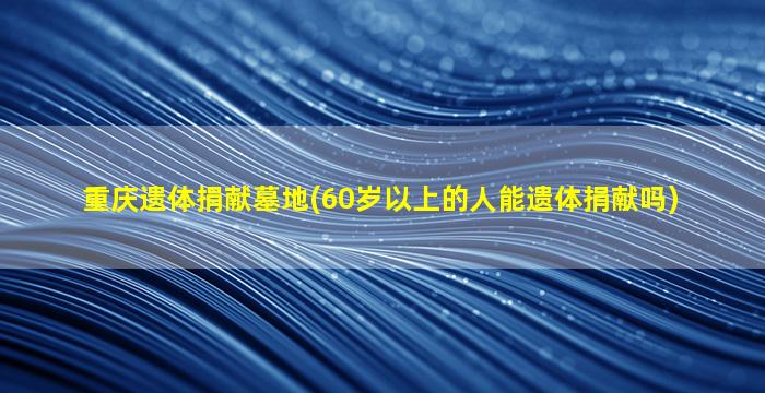 重庆遗体捐献墓地(60岁以上的人能遗体捐献吗)