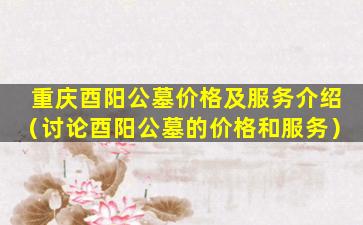 重庆酉阳公墓价格及服务介绍（讨论酉阳公墓的价格和服务）