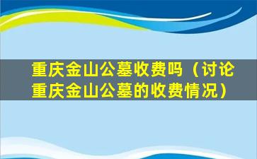 重庆金山公墓收费吗（讨论重庆金山公墓的收费情况）