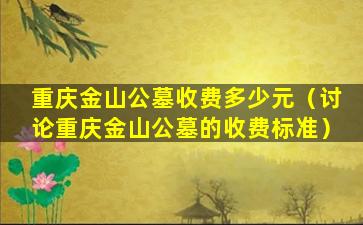 重庆金山公墓收费多少元（讨论重庆金山公墓的收费标准）