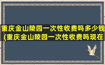 重庆金山陵园一次性收费吗多少钱(重庆金山陵园一次性收费吗现在)