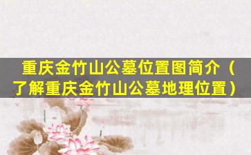 重庆金竹山公墓位置图简介（了解重庆金竹山公墓地理位置）