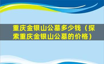 重庆金银山公墓多少钱（探索重庆金银山公墓的价格）