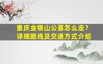 重庆金银山公墓怎么走？详细路线及交通方式介绍