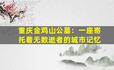 重庆金鸡山公墓：一座寄托着无数逝者的城市记忆