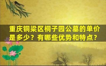 重庆铜梁区桐子园公墓的单价是多少？有哪些优势和特点？