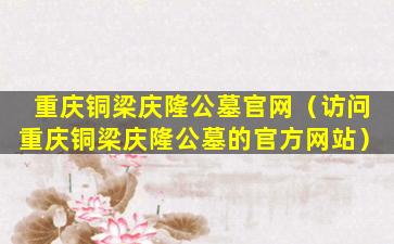 重庆铜梁庆隆公墓官网（访问重庆铜梁庆隆公墓的官方网站）