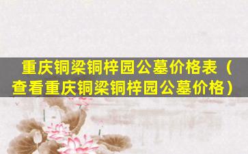 重庆铜梁铜梓园公墓价格表（查看重庆铜梁铜梓园公墓价格）