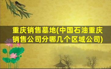 重庆销售墓地(中国石油重庆销售公司分哪几个区域公司)