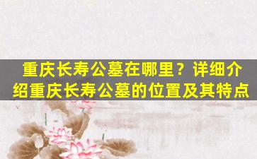重庆长寿公墓在哪里？详细介绍重庆长寿公墓的位置及其特点
