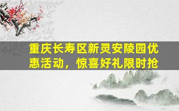 重庆长寿区新灵安陵园优惠活动，惊喜好礼限时抢