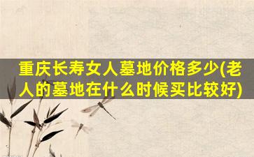 重庆长寿女人墓地价格多少(老人的墓地在什么时候买比较好)