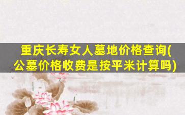 重庆长寿女人墓地价格查询(公墓价格收费是按平米计算吗)