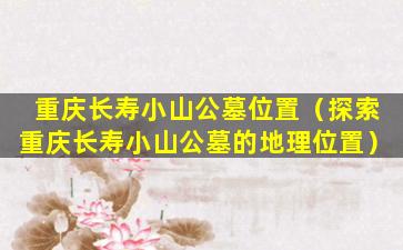 重庆长寿小山公墓位置（探索重庆长寿小山公墓的地理位置）